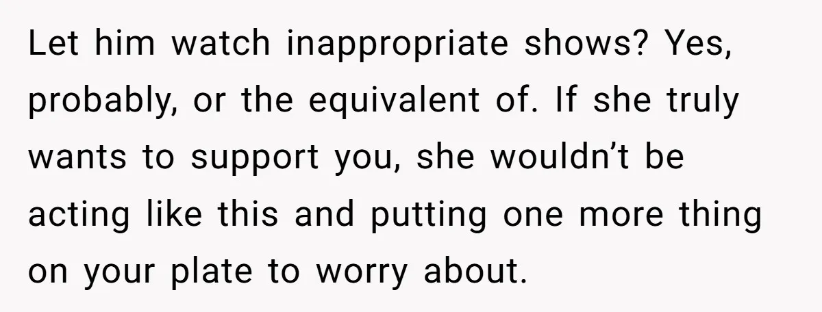 Let him watch inappropriate shows? Yes, probably, or the equivalent of. If she truly wants to support you, she wouldn’t be acting like this and putting one more thing on...