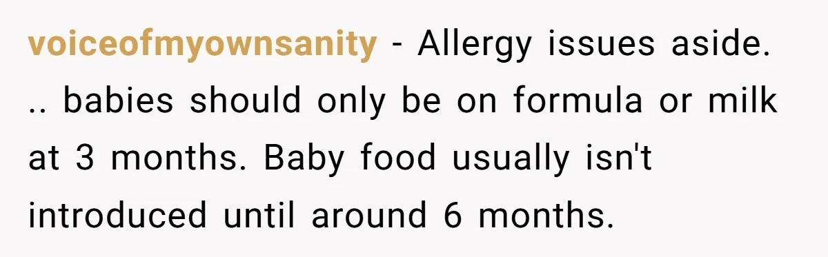 voiceofmyownsanity − Allergy issues aside. .. babies should only be on formula or milk at 3 months. Baby food usually isn't introduced until around 6 months.