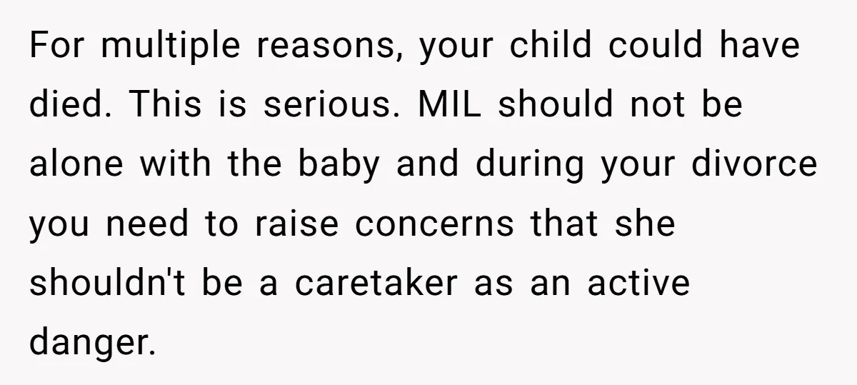 For multiple reasons, your child could have died. This is serious. MIL should not be alone with the baby and during your divorce you need to raise concerns that she...
