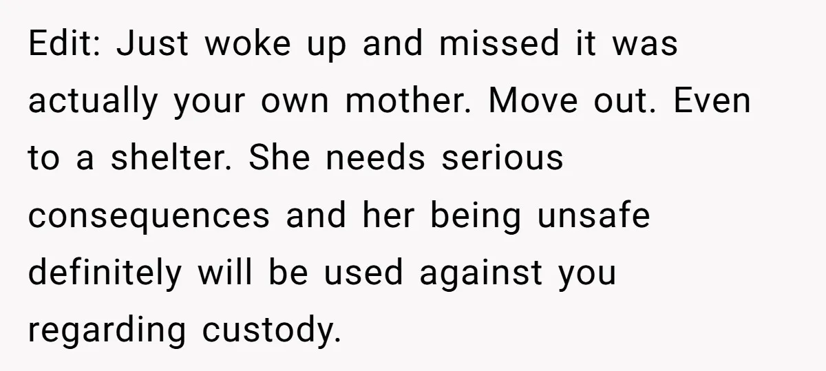 Edit: Just woke up and missed it was actually your own mother. Move out. Even to a shelter. She needs serious consequences and her being unsafe definitely will be used...