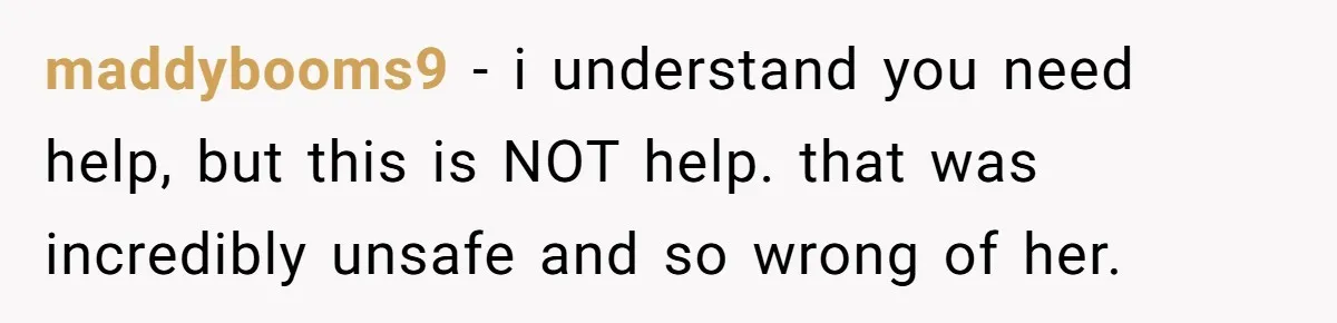 maddybooms9 − i understand you need help, but this is NOT help. that was incredibly unsafe and so wrong of her.