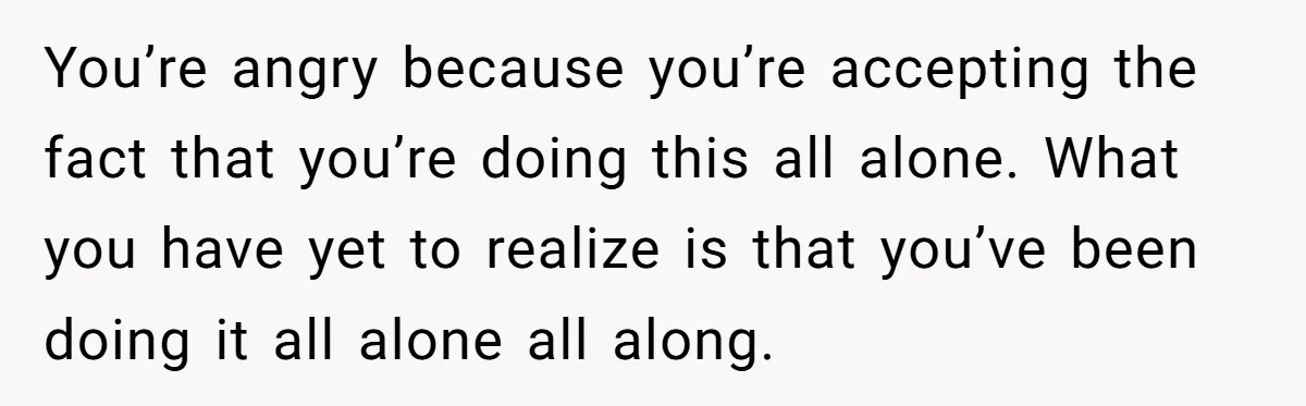 You’re angry because you’re accepting the fact that you’re doing this all alone. What you have yet to realize is that you’ve been doing it all alone all along.