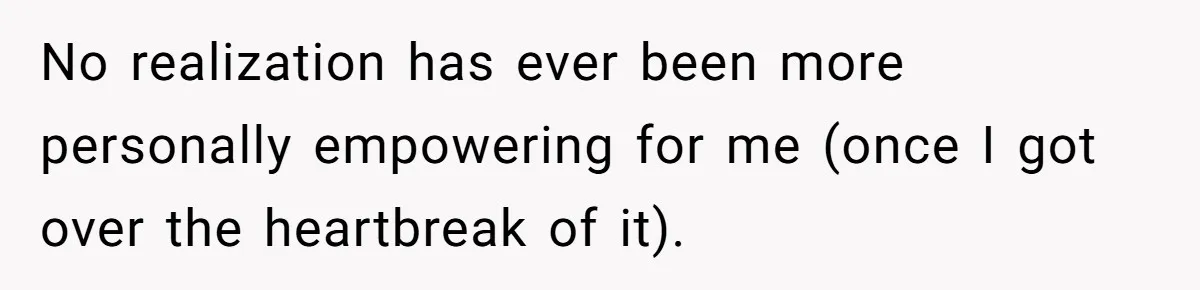 No realization has ever been more personally empowering for me (once I got over the heartbreak of it).