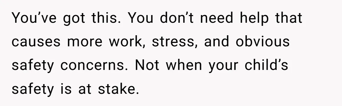 You’ve got this. You don’t need help that causes more work, stress, and obvious safety concerns. Not when your child’s safety is at stake.