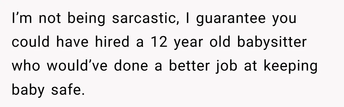 I’m not being sarcastic, I guarantee you could have hired a 12 year old babysitter who would’ve done a better job at keeping baby safe.