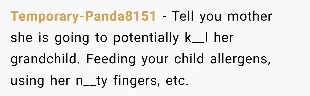 Temporary-Panda8151 − Tell you mother she is going to potentially k__l her grandchild. Feeding your child allergens, using her n__ty fingers, etc.