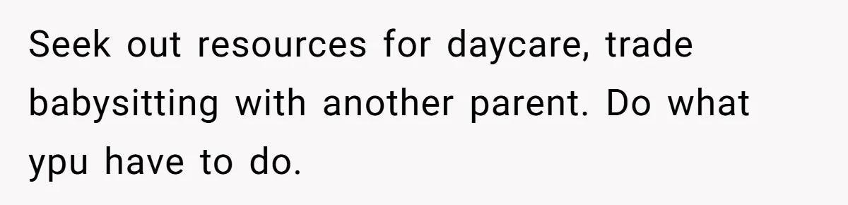 Seek out resources for daycare, trade babysitting with another parent. Do what ypu have to do.