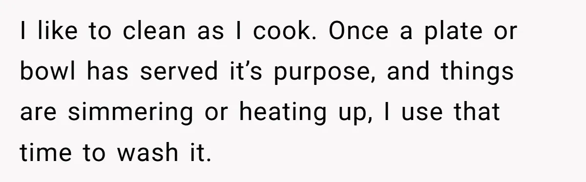 I like to clean as I cook. Once a plate or bowl has served it’s purpose, and things are simmering or heating up, I use that time to wash it.