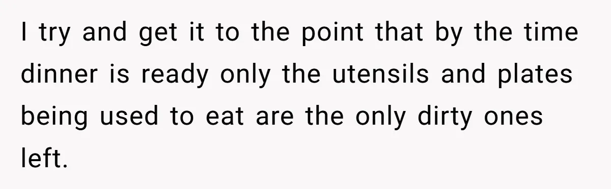 I try and get it to the point that by the time dinner is ready only the utensils and plates being used to eat are the only dirty ones left.