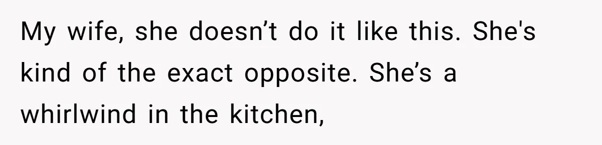 My wife, she doesn’t do it like this. She's kind of the exact opposite. She’s a whirlwind in the kitchen,