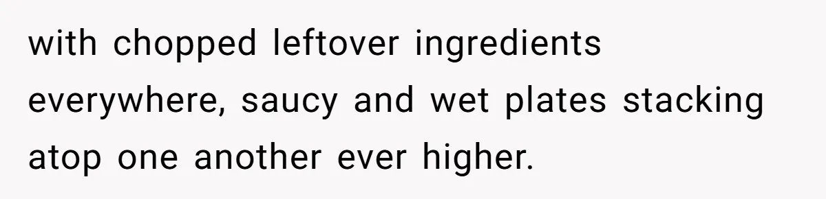 with chopped leftover ingredients everywhere, saucy and wet plates stacking atop one another ever higher.