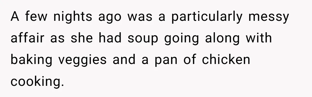 A few nights ago was a particularly messy affair as she had soup going along with baking veggies and a pan of chicken cooking.