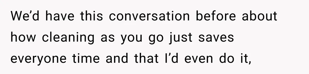 We’d have this conversation before about how cleaning as you go just saves everyone time and that I’d even do it,