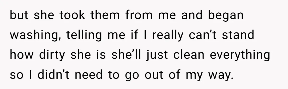 but she took them from me and began washing, telling me if I really can’t stand how dirty she is she’ll just clean everything so I didn’t need to go...