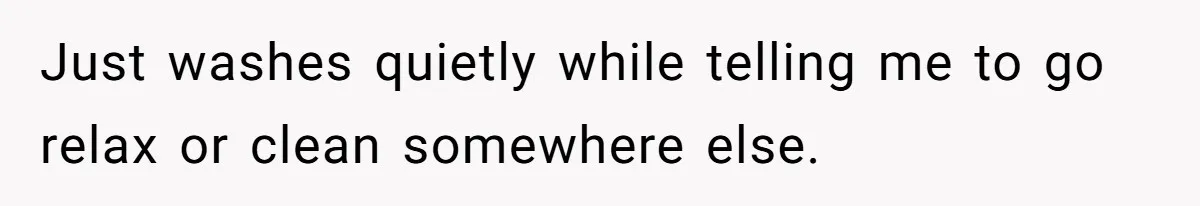 Just washes quietly while telling me to go relax or clean somewhere else.