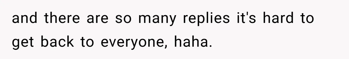 and there are so many replies it's hard to get back to everyone, haha.
