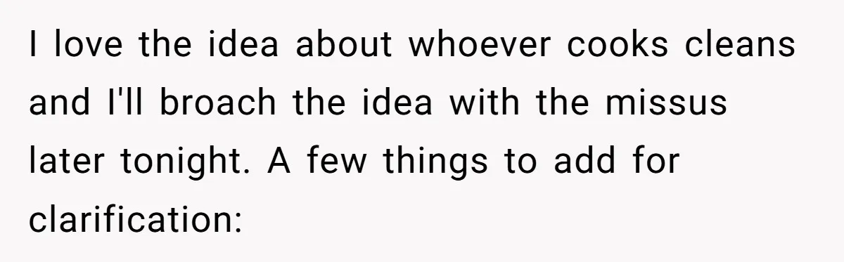 I love the idea about whoever cooks cleans and I'll broach the idea with the missus later tonight. A few things to add for clarification: