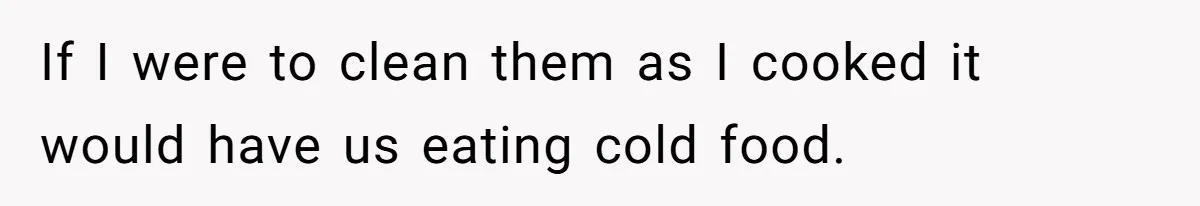 If I were to clean them as I cooked it would have us eating cold food.