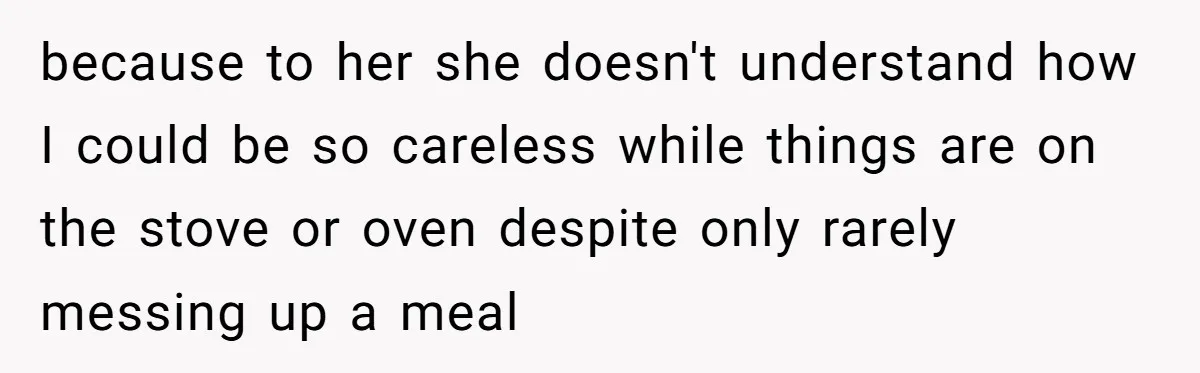 because to her she doesn't understand how I could be so careless while things are on the stove or oven despite only rarely messing up a meal