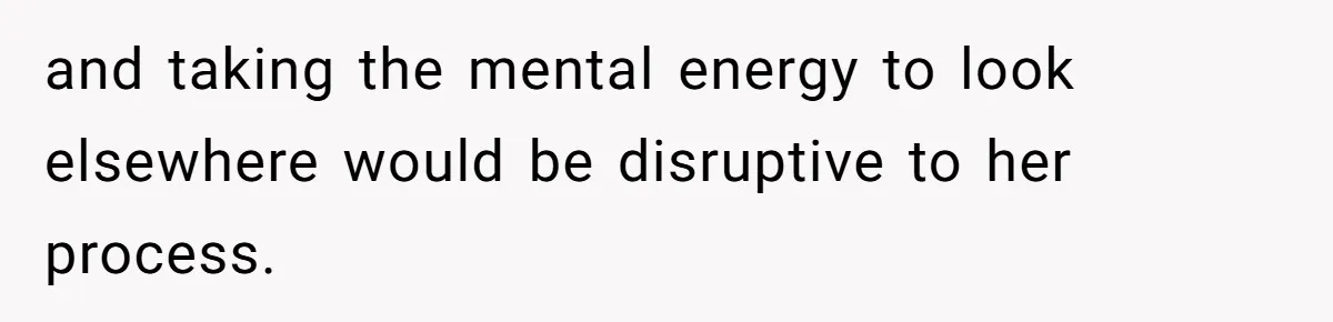 and taking the mental energy to look elsewhere would be disruptive to her process.