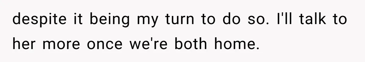 despite it being my turn to do so. I'll talk to her more once we're both home.