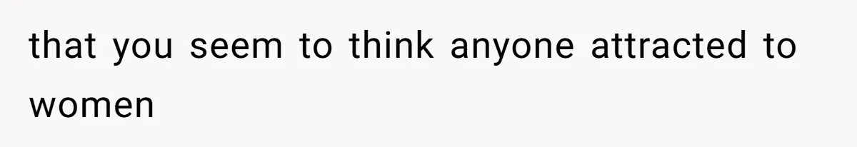 that you seem to think anyone attracted to women