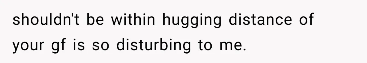 shouldn't be within hugging distance of your gf is so disturbing to me.