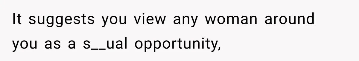 It suggests you view any woman around you as a s__ual opportunity,