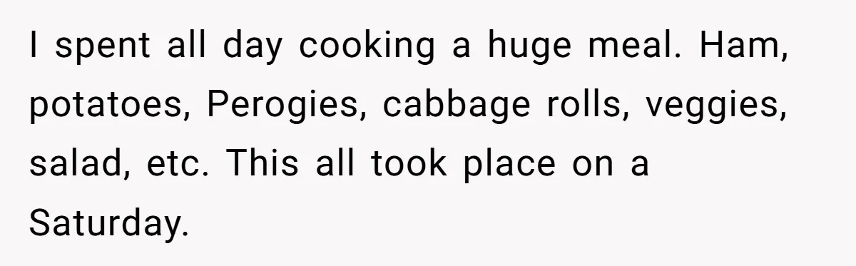 I spent all day cooking a huge meal. Ham, potatoes, Perogies, cabbage rolls, veggies, salad, etc. This all took place on a Saturday.