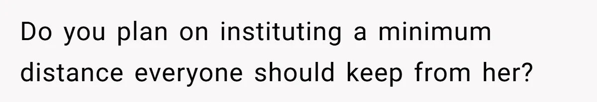 Do you plan on instituting a minimum distance everyone should keep from her?