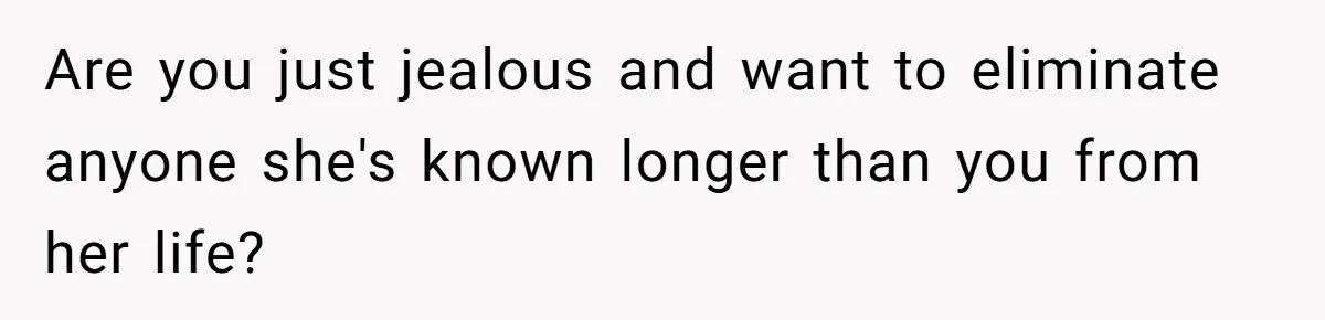 Are you just jealous and want to eliminate anyone she's known longer than you from her life?