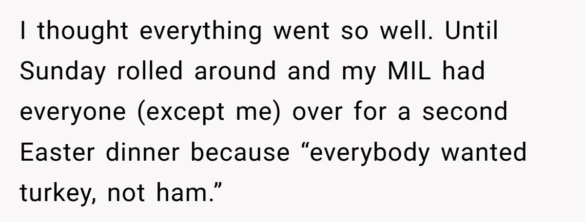 I thought everything went so well. Until Sunday rolled around and my MIL had everyone (except me) over for a second Easter dinner because “everybody wanted turkey, not ham.”