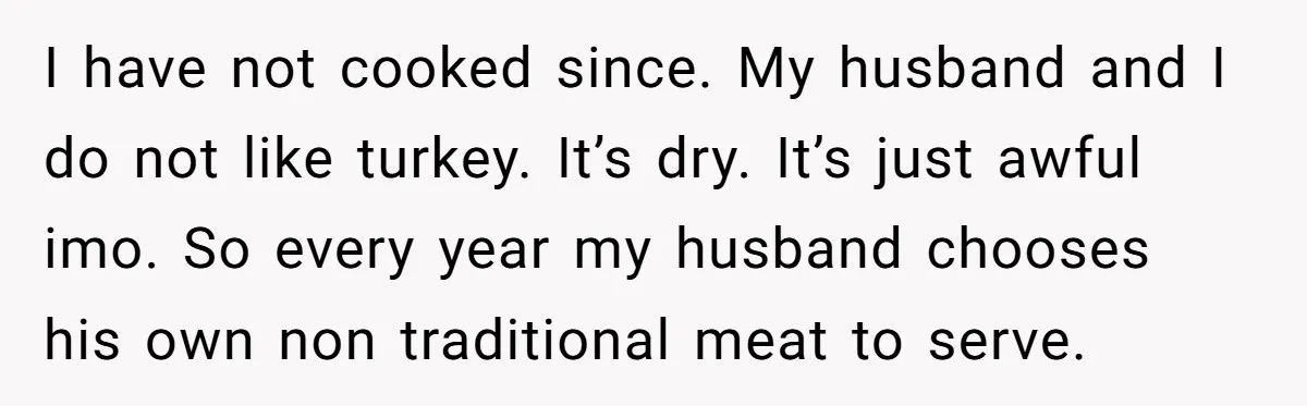 I have not cooked since. My husband and I do not like turkey. It’s dry. It’s just awful imo. So every year my husband chooses his own non traditional meat...