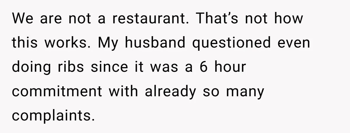 We are not a restaurant. That’s not how this works. My husband questioned even doing ribs since it was a 6 hour commitment with already so many complaints.