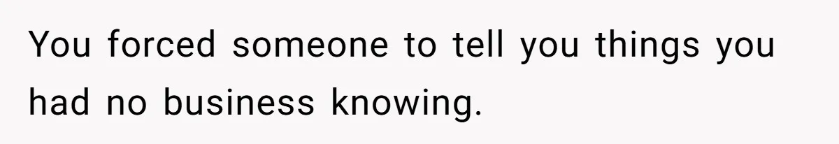 You forced someone to tell you things you had no business knowing.