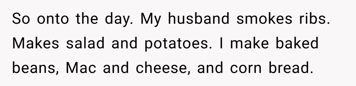 So onto the day. My husband smokes ribs. Makes salad and potatoes. I make baked beans, Mac and cheese, and corn bread.
