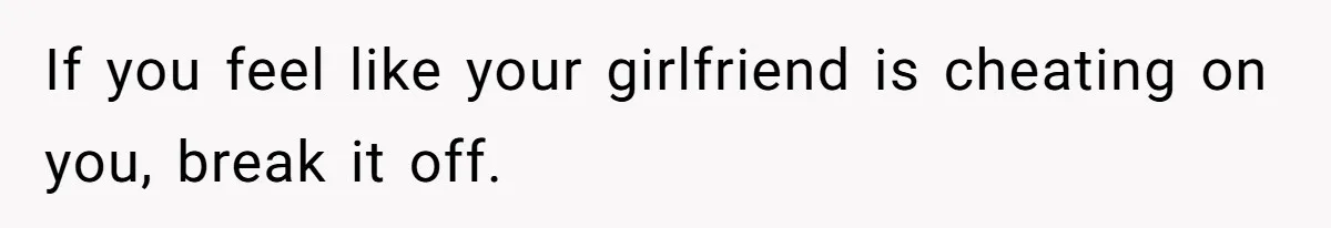 If you feel like your girlfriend is cheating on you, break it off.