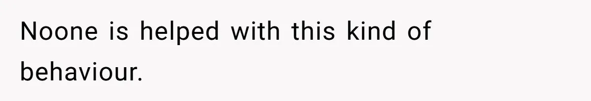 Noone is helped with this kind of behaviour.