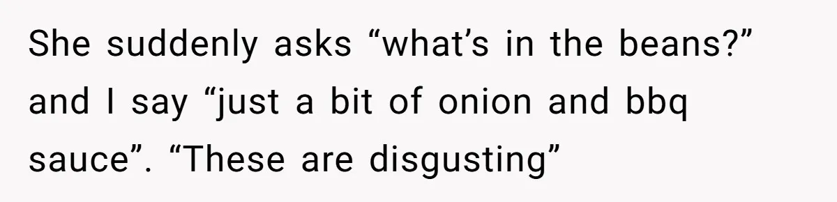 She suddenly asks “what’s in the beans?” and I say “just a bit of onion and bbq sauce”. “These are disgusting”