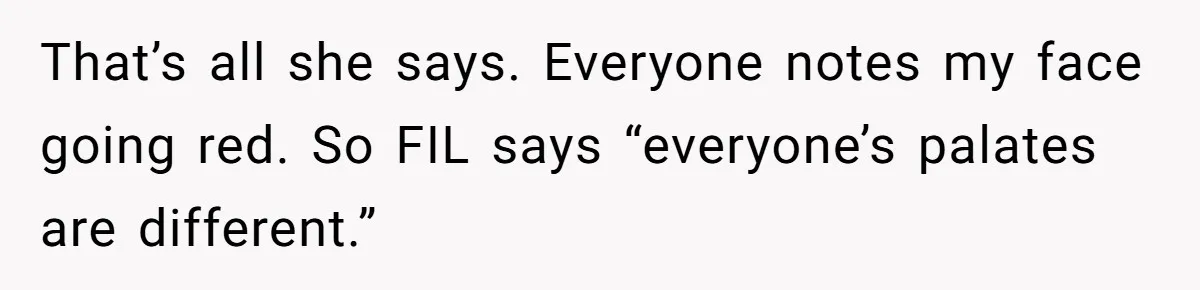 That’s all she says. Everyone notes my face going red. So FIL says “everyone’s palates are different.”
