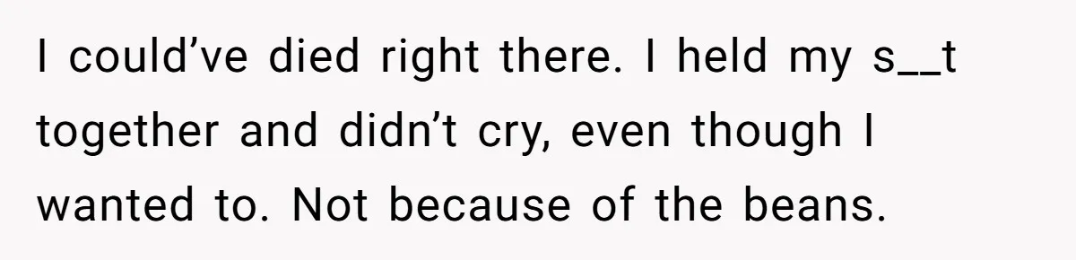 I could’ve died right there. I held my s__t together and didn’t cry, even though I wanted to. Not because of the beans.