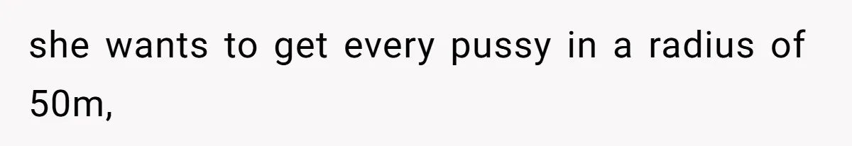 she wants to get every pussy in a radius of 50m,