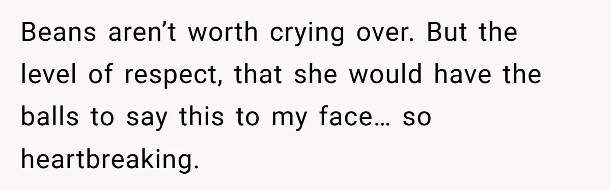 Beans aren’t worth crying over. But the level of respect, that she would have the balls to say this to my face… so heartbreaking.