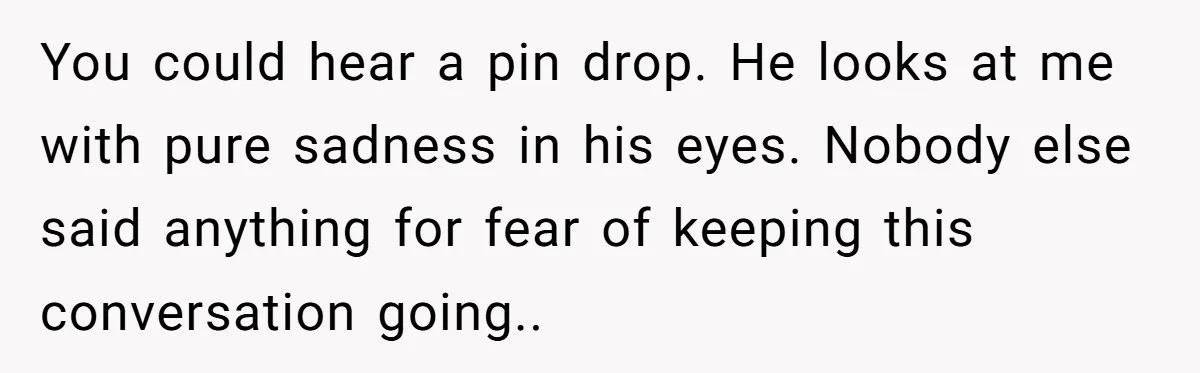 You could hear a pin drop. He looks at me with pure sadness in his eyes. Nobody else said anything for fear of keeping this conversation going..