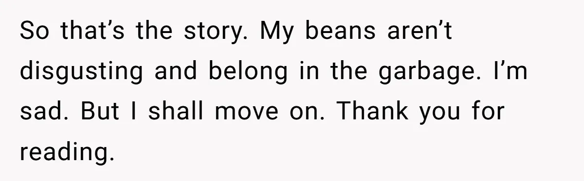 So that’s the story. My beans aren’t disgusting and belong in the garbage. I’m sad. But I shall move on. Thank you for reading.