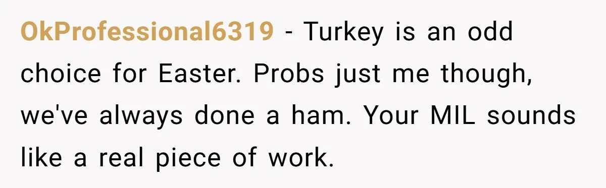 OkProfessional6319 − Turkey is an odd choice for Easter. Probs just me though, we've always done a ham. Your MIL sounds like a real piece of work.
