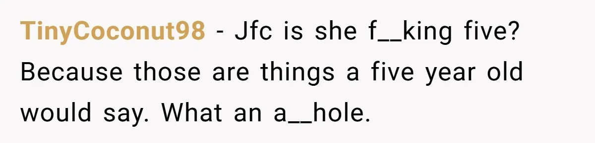 TinyCoconut98 − Jfc is she f__king five? Because those are things a five year old would say. What an a__hole.