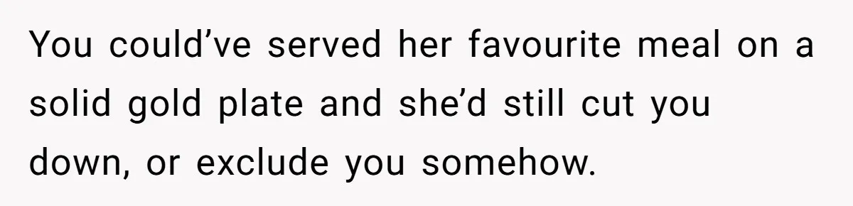 You could’ve served her favourite meal on a solid gold plate and she’d still cut you down, or exclude you somehow.