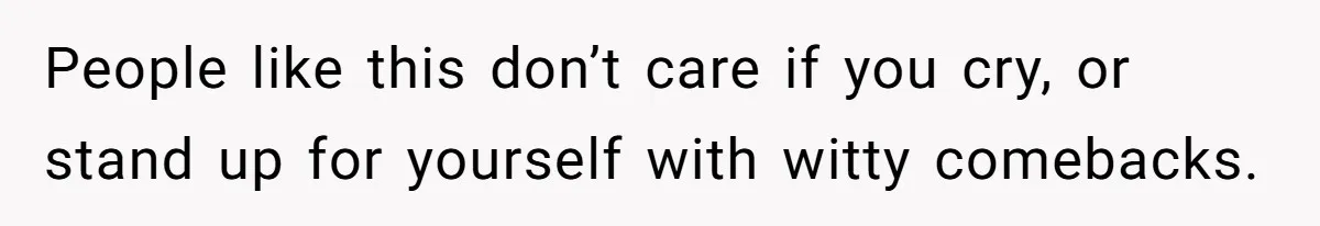 People like this don’t care if you cry, or stand up for yourself with witty comebacks.