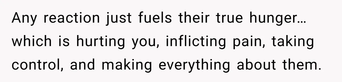 Any reaction just fuels their true hunger… which is hurting you, inflicting pain, taking control, and making everything about them.